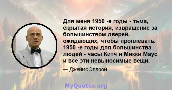 Для меня 1950 -е годы - тьма, скрытая история, извращение за большинством дверей, ожидающих, чтобы проплевать. 1950 -е годы для большинства людей - часы Китч и Микки Маус и все эти невыносимые вещи.