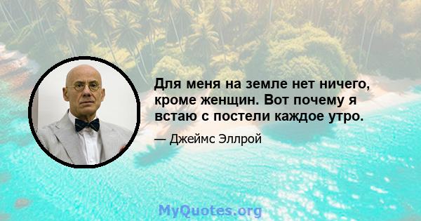 Для меня на земле нет ничего, кроме женщин. Вот почему я встаю с постели каждое утро.