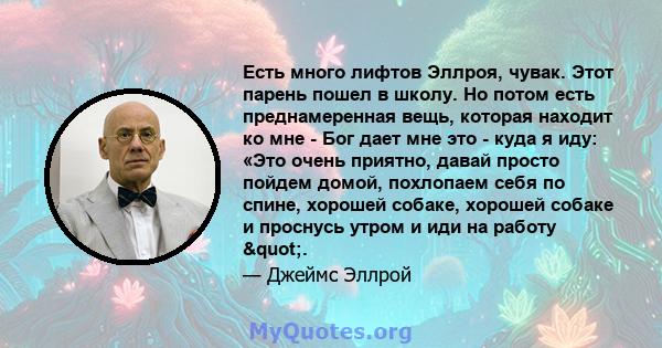 Есть много лифтов Эллроя, чувак. Этот парень пошел в школу. Но потом есть преднамеренная вещь, которая находит ко мне - Бог дает мне это - куда я иду: «Это очень приятно, давай просто пойдем домой, похлопаем себя по