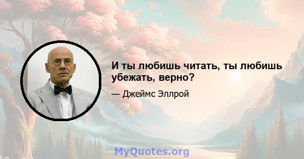 И ты любишь читать, ты любишь убежать, верно?