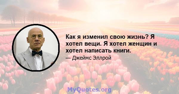 Как я изменил свою жизнь? Я хотел вещи. Я хотел женщин и хотел написать книги.