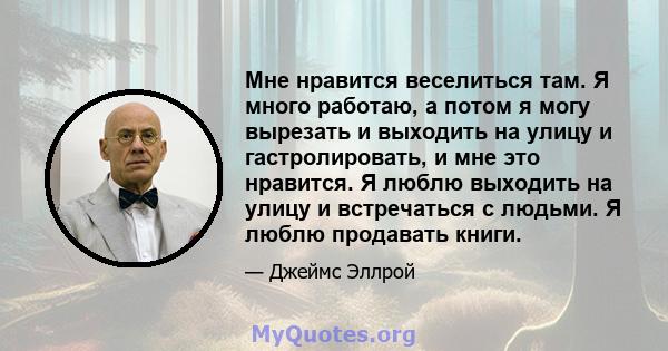 Мне нравится веселиться там. Я много работаю, а потом я могу вырезать и выходить на улицу и гастролировать, и мне это нравится. Я люблю выходить на улицу и встречаться с людьми. Я люблю продавать книги.