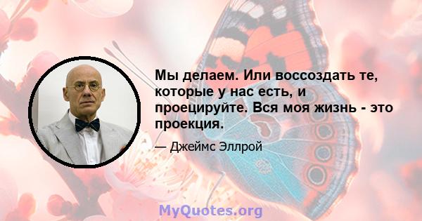 Мы делаем. Или воссоздать те, которые у нас есть, и проецируйте. Вся моя жизнь - это проекция.