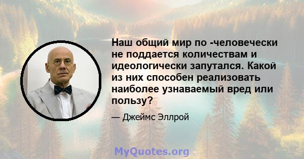 Наш общий мир по -человечески не поддается количествам и идеологически запутался. Какой из них способен реализовать наиболее узнаваемый вред или пользу?