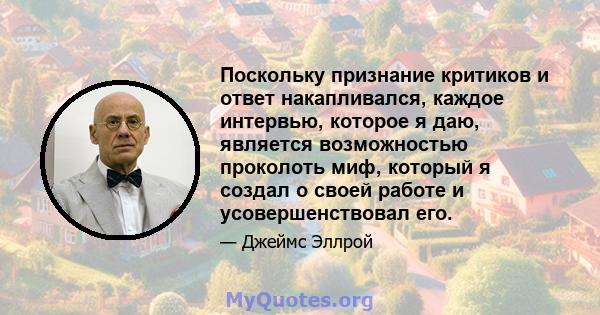 Поскольку признание критиков и ответ накапливался, каждое интервью, которое я даю, является возможностью проколоть миф, который я создал о своей работе и усовершенствовал его.