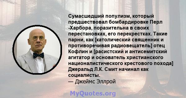 Сумасшедший популизм, который предшествовал бомбардировке Перл -Харбора, поразительна в своих перестановках, его перекрестках. Такие парни, как [католический священник и противоречивая радиовещатель] отец Кофлин и