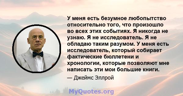 У меня есть безумное любопытство относительно того, что произошло во всех этих событиях. Я никогда не узнаю. Я не исследователь. Я не обладаю таким разумом. У меня есть исследователь, который собирает фактические