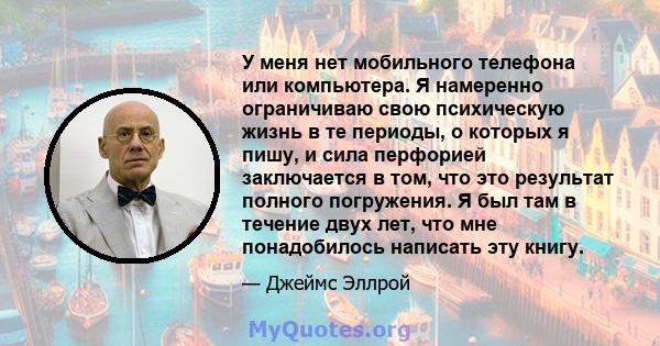 У меня нет мобильного телефона или компьютера. Я намеренно ограничиваю свою психическую жизнь в те периоды, о которых я пишу, и сила перфорией заключается в том, что это результат полного погружения. Я был там в течение 