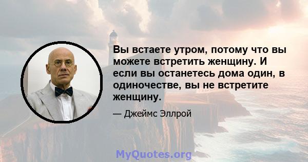 Вы встаете утром, потому что вы можете встретить женщину. И если вы останетесь дома один, в одиночестве, вы не встретите женщину.