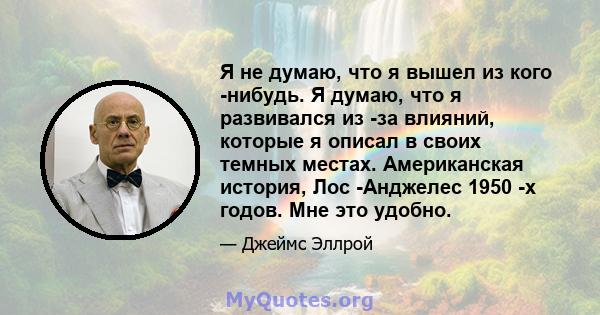 Я не думаю, что я вышел из кого -нибудь. Я думаю, что я развивался из -за влияний, которые я описал в своих темных местах. Американская история, Лос -Анджелес 1950 -х годов. Мне это удобно.