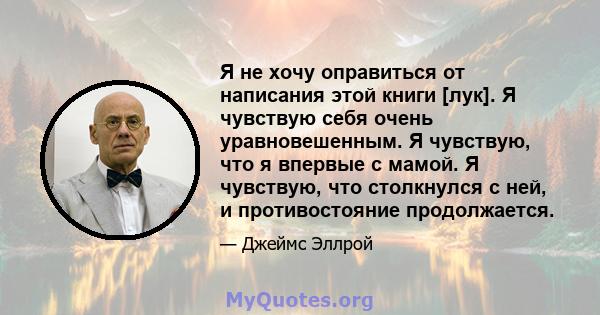 Я не хочу оправиться от написания этой книги [лук]. Я чувствую себя очень уравновешенным. Я чувствую, что я впервые с мамой. Я чувствую, что столкнулся с ней, и противостояние продолжается.