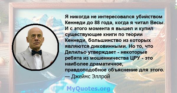 Я никогда не интересовался убийством Кеннеди до 88 года, когда я читал Весы. И с этого момента я вышел и купил существующие книги по теории Кеннеди, большинство из которых являются диковинными. Но то, что Делильо