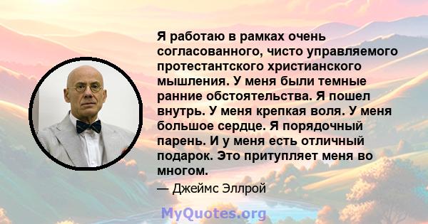 Я работаю в рамках очень согласованного, чисто управляемого протестантского христианского мышления. У меня были темные ранние обстоятельства. Я пошел внутрь. У меня крепкая воля. У меня большое сердце. Я порядочный