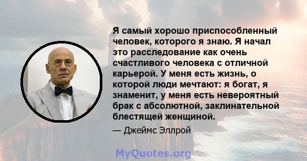 Я самый хорошо приспособленный человек, которого я знаю. Я начал это расследование как очень счастливого человека с отличной карьерой. У меня есть жизнь, о которой люди мечтают: я богат, я знаменит, у меня есть