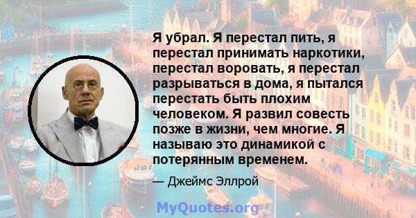 Я убрал. Я перестал пить, я перестал принимать наркотики, перестал воровать, я перестал разрываться в дома, я пытался перестать быть плохим человеком. Я развил совесть позже в жизни, чем многие. Я называю это динамикой