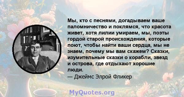 Мы, кто с песнями, догадываем ваше паломничество и поклямся, что красота живет, хотя лилии умираем, мы, поэты гордой старой происхождения, которые поют, чтобы найти ваши сердца, мы не знаем, почему мы вам скажем?