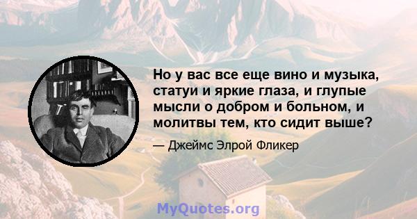 Но у вас все еще вино и музыка, статуи и яркие глаза, и глупые мысли о добром и больном, и молитвы тем, кто сидит выше?