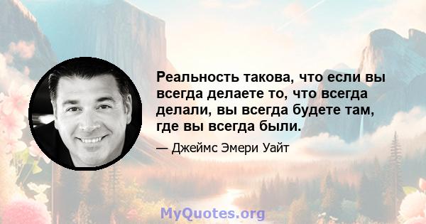 Реальность такова, что если вы всегда делаете то, что всегда делали, вы всегда будете там, где вы всегда были.