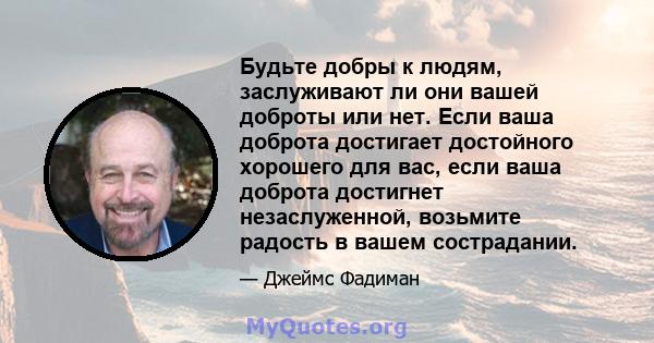 Будьте добры к людям, заслуживают ли они вашей доброты или нет. Если ваша доброта достигает достойного хорошего для вас, если ваша доброта достигнет незаслуженной, возьмите радость в вашем сострадании.