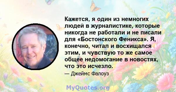 Кажется, я один из немногих людей в журналистике, которые никогда не работали и не писали для «Бостонского Феникса». Я, конечно, читал и восхищался этим, и чувствую то же самое общее недомогание в новостях, что это