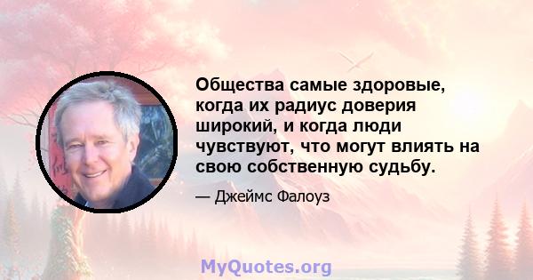 Общества самые здоровые, когда их радиус доверия широкий, и когда люди чувствуют, что могут влиять на свою собственную судьбу.