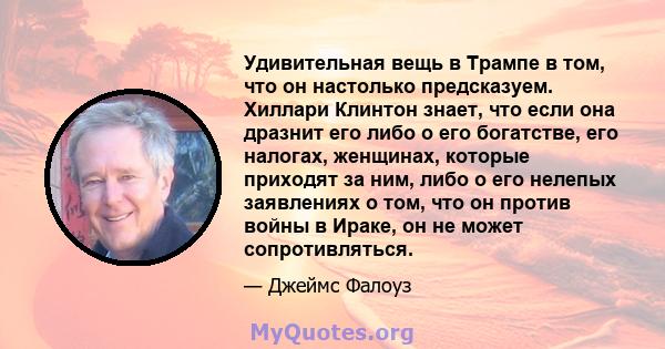 Удивительная вещь в Трампе в том, что он настолько предсказуем. Хиллари Клинтон знает, что если она дразнит его либо о его богатстве, его налогах, женщинах, которые приходят за ним, либо о его нелепых заявлениях о том,