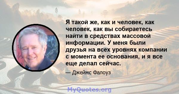 Я такой же, как и человек, как человек, как вы собираетесь найти в средствах массовой информации. У меня были друзья на всех уровнях компании с момента ее основания, и я все еще делал сейчас.