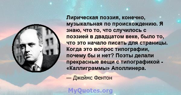 Лирическая поэзия, конечно, музыкальная по происхождению. Я знаю, что то, что случилось с поэзией в двадцатом веке, было то, что это начало писать для страницы. Когда это вопрос типографии, почему бы и нет? Поэты делали 