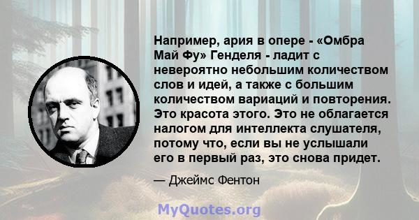 Например, ария в опере - «Омбра Май Фу» Генделя - ладит с невероятно небольшим количеством слов и идей, а также с большим количеством вариаций и повторения. Это красота этого. Это не облагается налогом для интеллекта