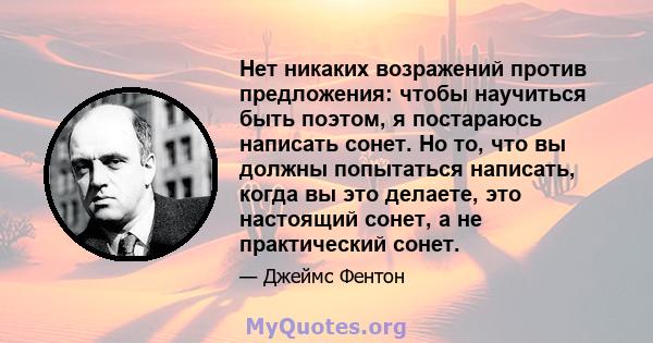 Нет никаких возражений против предложения: чтобы научиться быть поэтом, я постараюсь написать сонет. Но то, что вы должны попытаться написать, когда вы это делаете, это настоящий сонет, а не практический сонет.