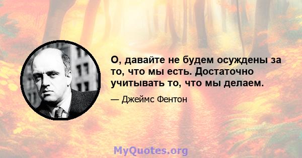 О, давайте не будем осуждены за то, что мы есть. Достаточно учитывать то, что мы делаем.