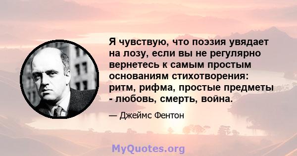 Я чувствую, что поэзия увядает на лозу, если вы не регулярно вернетесь к самым простым основаниям стихотворения: ритм, рифма, простые предметы - любовь, смерть, война.