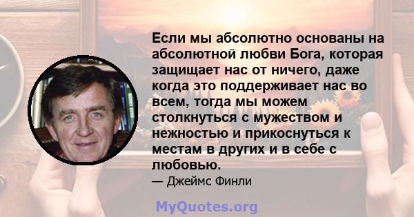 Если мы абсолютно основаны на абсолютной любви Бога, которая защищает нас от ничего, даже когда это поддерживает нас во всем, тогда мы можем столкнуться с мужеством и нежностью и прикоснуться к местам в других и в себе