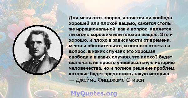 Для меня этот вопрос, является ли свобода хорошей или плохой вещью, кажется столь же иррациональной, как и вопрос, является ли огонь хорошим или плохой вещью. Это и хорошо, и плохо в зависимости от времени, места и