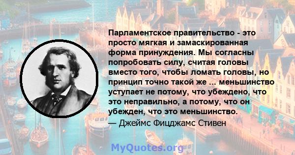 Парламентское правительство - это просто мягкая и замаскированная форма принуждения. Мы согласны попробовать силу, считая головы вместо того, чтобы ломать головы, но принцип точно такой же ... меньшинство уступает не