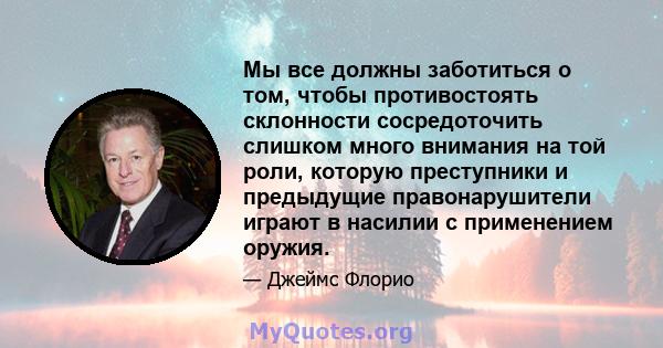 Мы все должны заботиться о том, чтобы противостоять склонности сосредоточить слишком много внимания на той роли, которую преступники и предыдущие правонарушители играют в насилии с применением оружия.