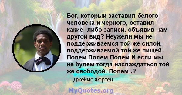 Бог, который заставил белого человека и черного, оставил какие -либо записи, объявив нам другой вид? Неужели мы не поддерживаемся той же силой, поддерживаемой той же пищей. Полем Полем Полем И если мы не будем тогда