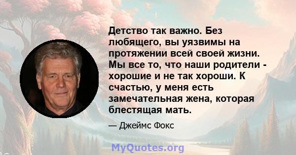 Детство так важно. Без любящего, вы уязвимы на протяжении всей своей жизни. Мы все то, что наши родители - хорошие и не так хороши. К счастью, у меня есть замечательная жена, которая блестящая мать.