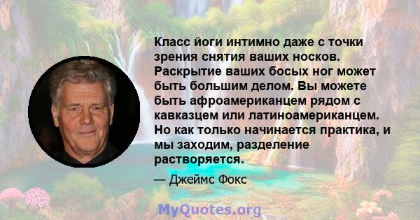 Класс йоги интимно даже с точки зрения снятия ваших носков. Раскрытие ваших босых ног может быть большим делом. Вы можете быть афроамериканцем рядом с кавказцем или латиноамериканцем. Но как только начинается практика,