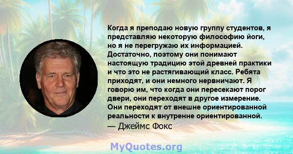 Когда я преподаю новую группу студентов, я представляю некоторую философию йоги, но я не перегружаю их информацией. Достаточно, поэтому они понимают настоящую традицию этой древней практики и что это не растягивающий