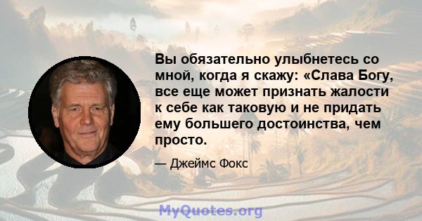 Вы обязательно улыбнетесь со мной, когда я скажу: «Слава Богу, все еще может признать жалости к себе как таковую и не придать ему большего достоинства, чем просто.