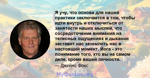 Я учу, что основа для нашей практики заключается в том, чтобы идти внутрь и отключиться от занятости наших мыслей, что сосредоточение внимания на телесных ощущениях и дыхании заставит нас заземлить нас в настоящий