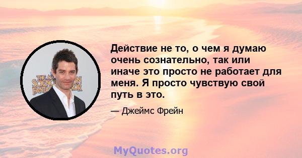 Действие не то, о чем я думаю очень сознательно, так или иначе это просто не работает для меня. Я просто чувствую свой путь в это.