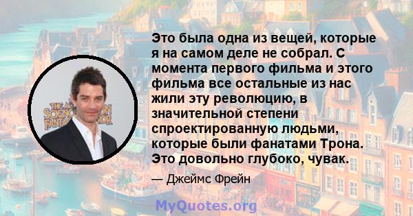 Это была одна из вещей, которые я на самом деле не собрал. С момента первого фильма и этого фильма все остальные из нас жили эту революцию, в значительной степени спроектированную людьми, которые были фанатами Трона.