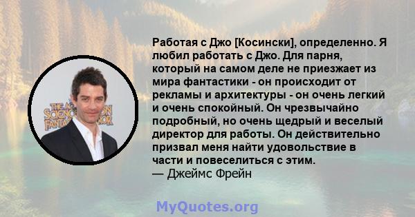 Работая с Джо [Косински], определенно. Я любил работать с Джо. Для парня, который на самом деле не приезжает из мира фантастики - он происходит от рекламы и архитектуры - он очень легкий и очень спокойный. Он