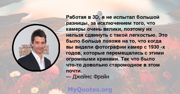 Работая в 3D, я не испытал большой разницы, за исключением того, что камеры очень велики, поэтому их нельзя сдвинуть с такой легкостью. Это было больше похоже на то, что когда вы видели фотографии камер с 1930 -х годов, 