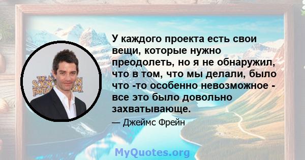 У каждого проекта есть свои вещи, которые нужно преодолеть, но я не обнаружил, что в том, что мы делали, было что -то особенно невозможное - все это было довольно захватывающе.