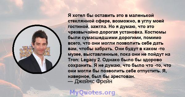 Я хотел бы оставить это в маленькой стеклянной сфере, возможно, в углу моей гостиной, зажгла. Но я думаю, что это чрезвычайно дорогая установка. Костюмы были сумасшедшими дорогими, помимо всего, что они могли позволить