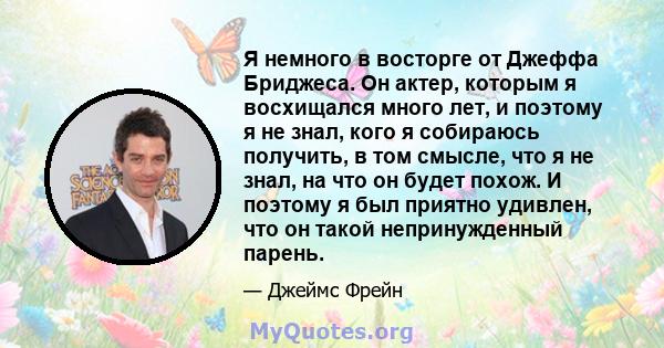 Я немного в восторге от Джеффа Бриджеса. Он актер, которым я восхищался много лет, и поэтому я не знал, кого я собираюсь получить, в том смысле, что я не знал, на что он будет похож. И поэтому я был приятно удивлен, что 