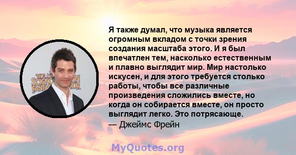 Я также думал, что музыка является огромным вкладом с точки зрения создания масштаба этого. И я был впечатлен тем, насколько естественным и плавно выглядит мир. Мир настолько искусен, и для этого требуется столько